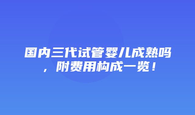 国内三代试管婴儿成熟吗，附费用构成一览！