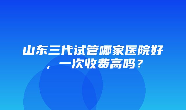 山东三代试管哪家医院好，一次收费高吗？