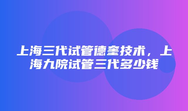 上海三代试管德奎技术，上海九院试管三代多少钱