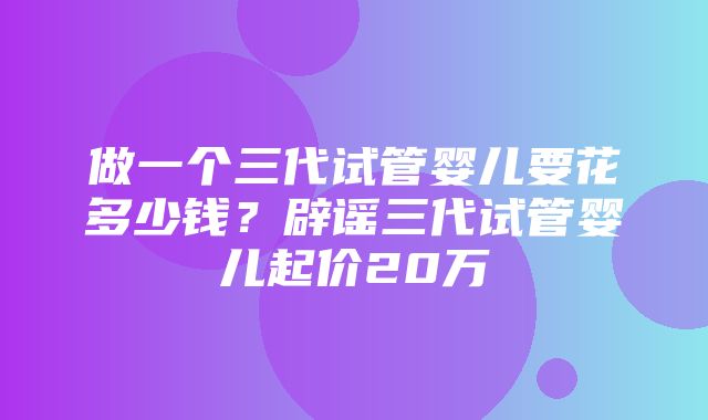 做一个三代试管婴儿要花多少钱？辟谣三代试管婴儿起价20万