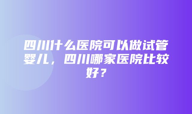 四川什么医院可以做试管婴儿，四川哪家医院比较好？