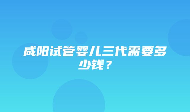 咸阳试管婴儿三代需要多少钱？