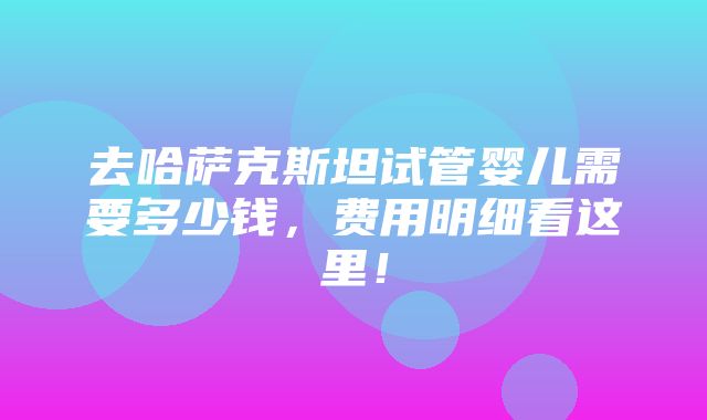 去哈萨克斯坦试管婴儿需要多少钱，费用明细看这里！