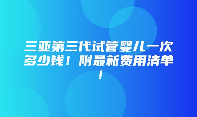 三亚第三代试管婴儿一次多少钱！附最新费用清单！