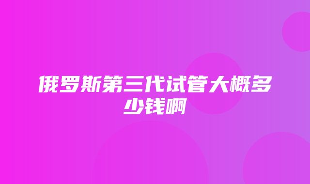 俄罗斯第三代试管大概多少钱啊