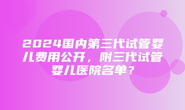 2024国内第三代试管婴儿费用公开，附三代试管婴儿医院名单？