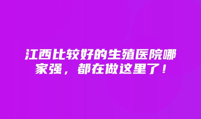 江西比较好的生殖医院哪家强，都在做这里了！