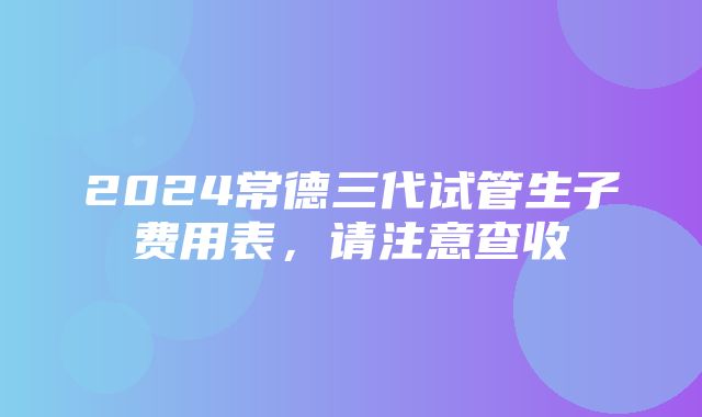 2024常德三代试管生子费用表，请注意查收