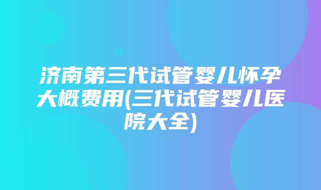 济南第三代试管婴儿怀孕大概费用(三代试管婴儿医院大全)