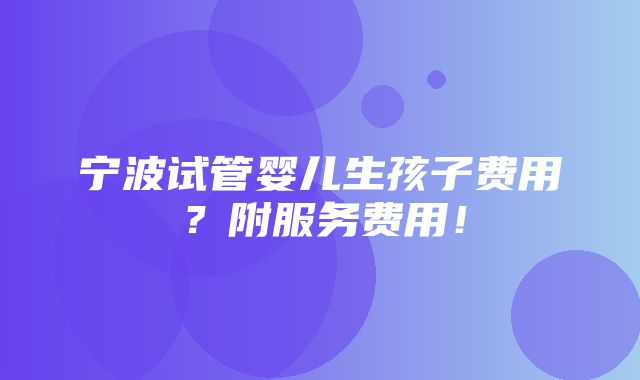 宁波试管婴儿生孩子费用？附服务费用！