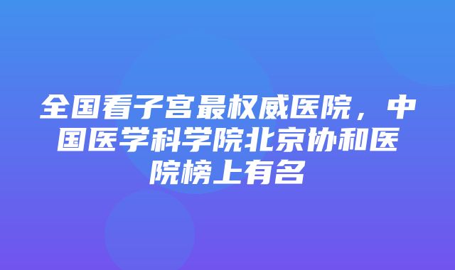 全国看子宫最权威医院，中国医学科学院北京协和医院榜上有名