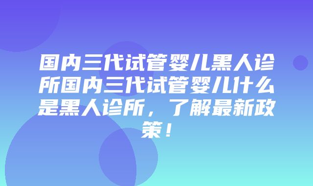 国内三代试管婴儿黑人诊所国内三代试管婴儿什么是黑人诊所，了解最新政策！