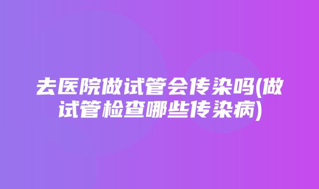 去医院做试管会传染吗(做试管检查哪些传染病)