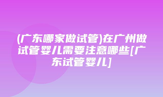 (广东哪家做试管)在广州做试管婴儿需要注意哪些[广东试管婴儿]