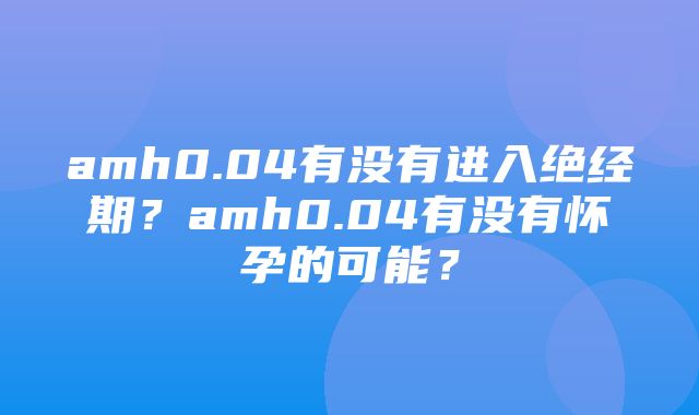 amh0.04有没有进入绝经期？amh0.04有没有怀孕的可能？