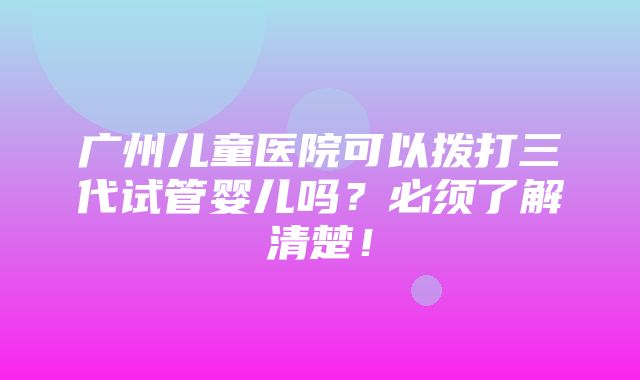 广州儿童医院可以拨打三代试管婴儿吗？必须了解清楚！