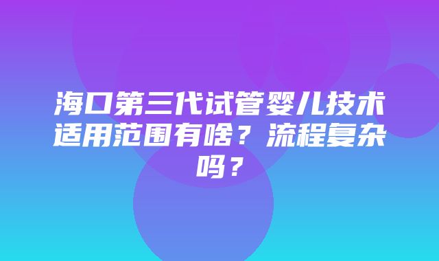 海口第三代试管婴儿技术适用范围有啥？流程复杂吗？