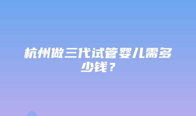 杭州做三代试管婴儿需多少钱？