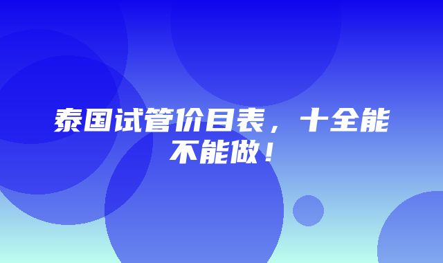 泰国试管价目表，十全能不能做！