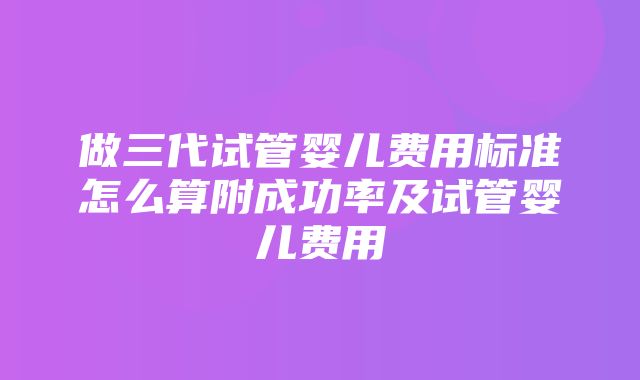 做三代试管婴儿费用标准怎么算附成功率及试管婴儿费用