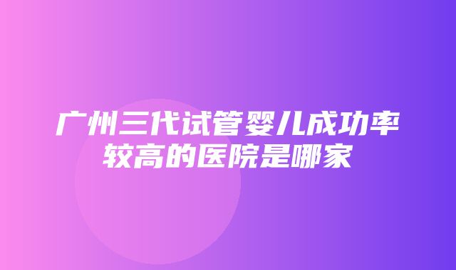 广州三代试管婴儿成功率较高的医院是哪家