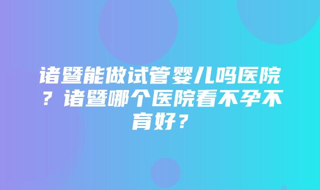 诸暨能做试管婴儿吗医院？诸暨哪个医院看不孕不育好？