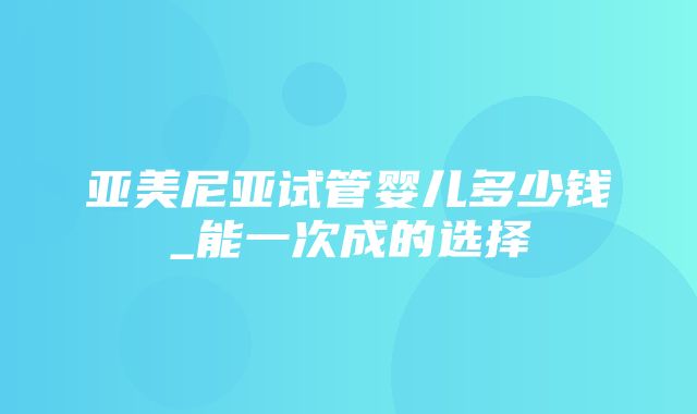 亚美尼亚试管婴儿多少钱_能一次成的选择