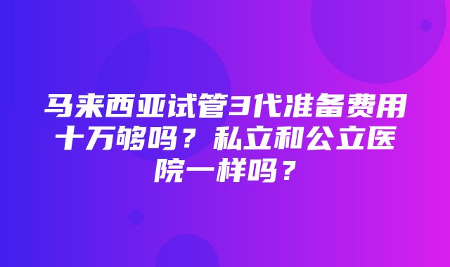 马来西亚试管3代准备费用十万够吗？私立和公立医院一样吗？