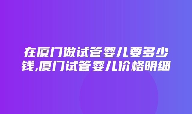 在厦门做试管婴儿要多少钱,厦门试管婴儿价格明细