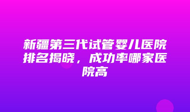 新疆第三代试管婴儿医院排名揭晓，成功率哪家医院高