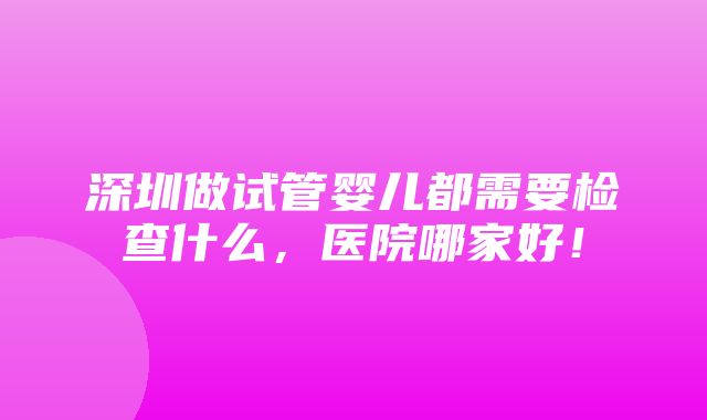 深圳做试管婴儿都需要检查什么，医院哪家好！