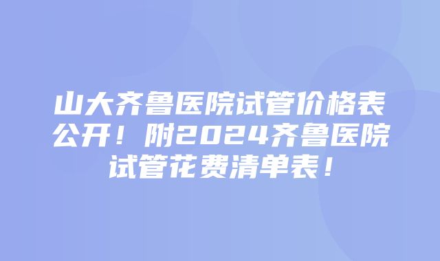 山大齐鲁医院试管价格表公开！附2024齐鲁医院试管花费清单表！