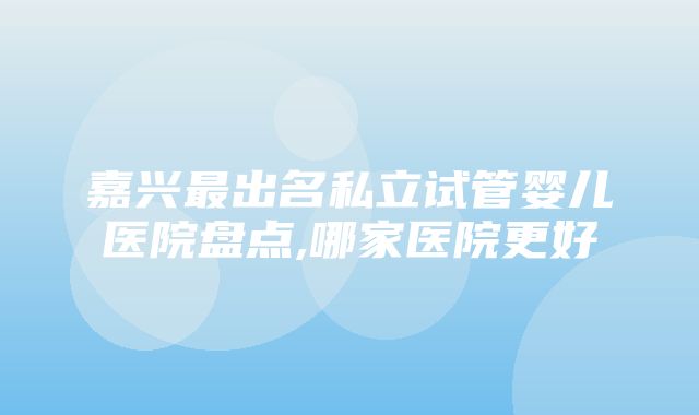 嘉兴最出名私立试管婴儿医院盘点,哪家医院更好