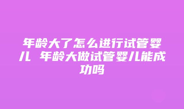 年龄大了怎么进行试管婴儿 年龄大做试管婴儿能成功吗