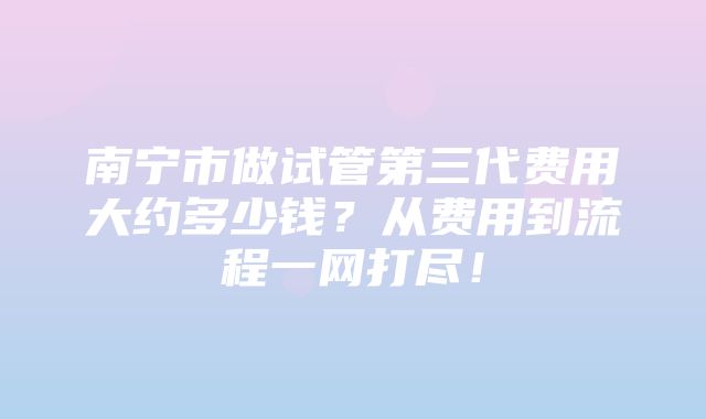 南宁市做试管第三代费用大约多少钱？从费用到流程一网打尽！