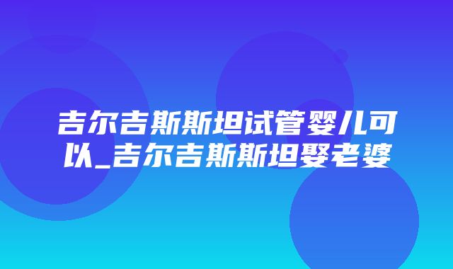 吉尔吉斯斯坦试管婴儿可以_吉尔吉斯斯坦娶老婆