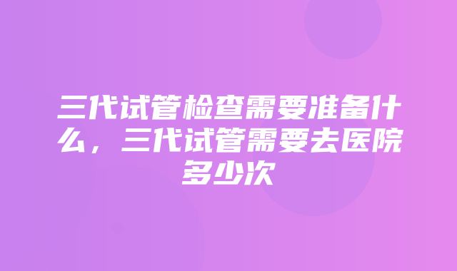 三代试管检查需要准备什么，三代试管需要去医院多少次