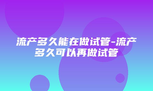 流产多久能在做试管-流产多久可以再做试管