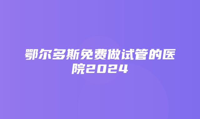 鄂尔多斯免费做试管的医院2024