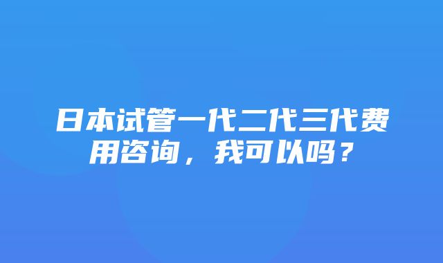 日本试管一代二代三代费用咨询，我可以吗？