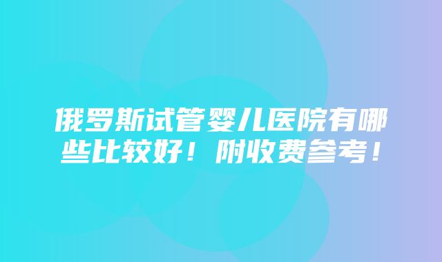 俄罗斯试管婴儿医院有哪些比较好！附收费参考！