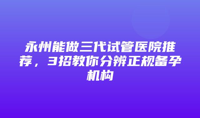 永州能做三代试管医院推荐，3招教你分辨正规备孕机构