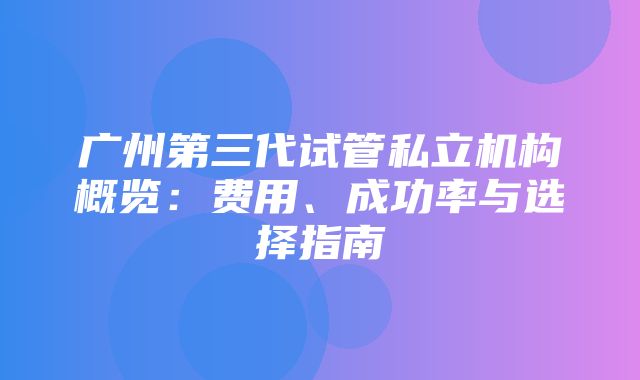 广州第三代试管私立机构概览：费用、成功率与选择指南