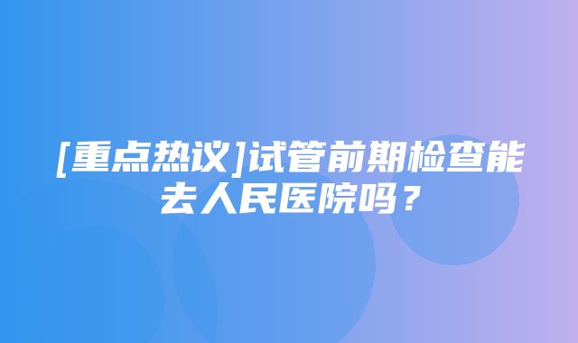 [重点热议]试管前期检查能去人民医院吗？