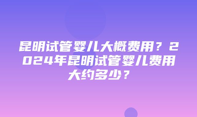 昆明试管婴儿大概费用？2024年昆明试管婴儿费用大约多少？