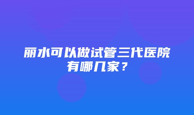 丽水可以做试管三代医院有哪几家？