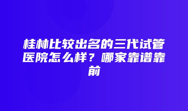 桂林比较出名的三代试管医院怎么样？哪家靠谱靠前