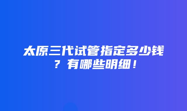 太原三代试管指定多少钱？有哪些明细！