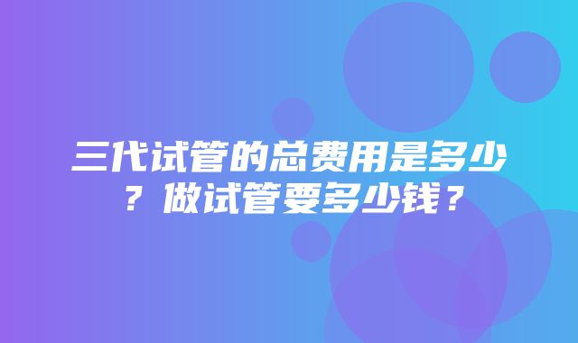 三代试管的总费用是多少？做试管要多少钱？