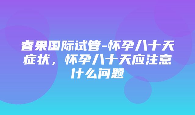 睿果国际试管-怀孕八十天症状，怀孕八十天应注意什么问题